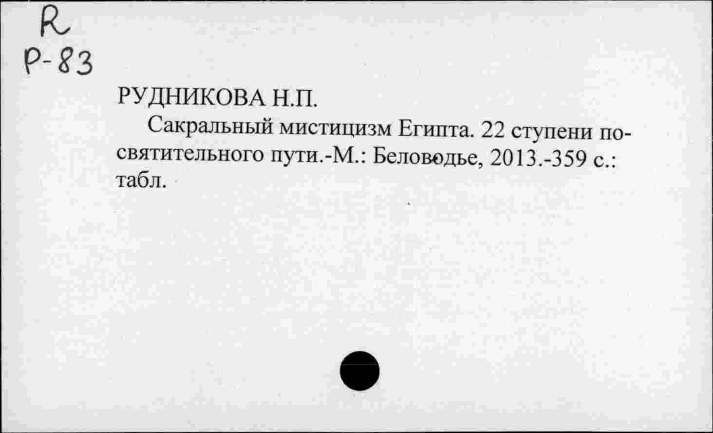 ﻿РУДНИКОВА Н.П.
Сакральный мистицизм Египта. 22 ступени посвятительного пути.-М.: Беловодье, 2013.-359 с.: табл.